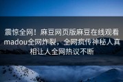 震惊全网！麻豆网页版麻豆在线观看madou全网炸裂，全网疯传神秘人真相让人全网热议不断