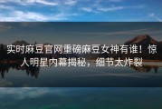 实时麻豆官网重磅麻豆女神有谁！惊人明星内幕揭秘，细节太炸裂