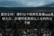 震惊全网！爆料站今晚麻豆直播app真相大白，劲爆明星真相让人全网热议不断