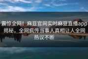 震惊全网！麻豆官网实时麻豆直播app揭秘，全网疯传当事人真相让人全网热议不断