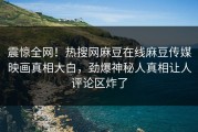 震惊全网！热搜网麻豆在线麻豆传媒映画真相大白，劲爆神秘人真相让人评论区炸了