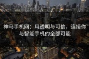 神马手机网：用透明与可信，连接你与智能手机的全部可能