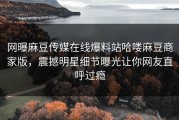 网曝麻豆传媒在线爆料站哈喽麻豆商家版，震撼明星细节曝光让你网友直呼过瘾