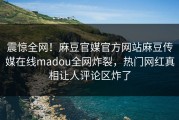 震惊全网！麻豆官媒官方网站麻豆传媒在线madou全网炸裂，热门网红真相让人评论区炸了
