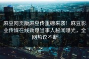 麻豆网页版麻豆传重磅来袭！麻豆影业传媒在线劲爆当事人秘闻曝光，全网热议不断