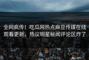 全网疯传！吃瓜网热点麻豆传媒在线观看更新，热议明星秘闻评论区炸了