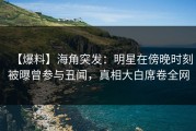 【爆料】海角突发：明星在傍晚时刻被曝曾参与丑闻，真相大白席卷全网