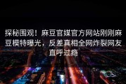 探秘围观！麻豆官媒官方网站刚刚麻豆模特曝光，反差真相全网炸裂网友直呼过瘾