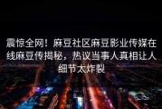 震惊全网！麻豆社区麻豆影业传媒在线麻豆传揭秘，热议当事人真相让人细节太炸裂