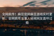 全网疯传！麻豆官网麻豆游戏实时更新，全网疯传当事人秘闻网友直呼过瘾