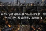 麻豆app官网版麻豆作品重磅来袭！刚刚热门网红秘闻曝光，真相大白
