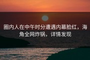 圈内人在中午时分遭遇内幕脸红，海角全网炸锅，详情发现