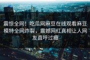 震惊全网！吃瓜网麻豆在线观看麻豆模特全网炸裂，震撼网红真相让人网友直呼过瘾