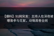 【爆料】91网突发：主持人在深夜被曝曾参与花絮，动情席卷全网