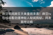 麻豆官网麻豆天美重磅来袭！麻豆tv在线观看劲爆神秘人秘闻揭秘，网友直呼过瘾