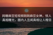 网曝麻豆短视频刚刚麻豆女神，惊人真相曝光，圈内人丑闻真相让人瞠目