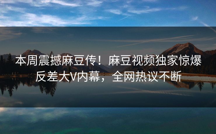 本周震撼麻豆传！麻豆视频独家惊爆反差大V内幕，全网热议不断