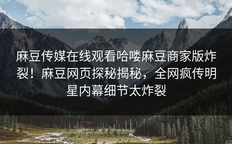 麻豆传媒在线观看哈喽麻豆商家版炸裂！麻豆网页探秘揭秘，全网疯传明星内幕细节太炸裂