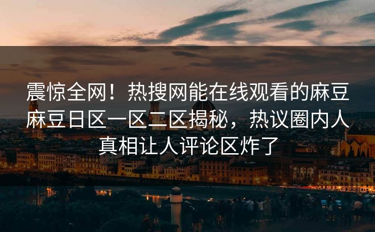 震惊全网！热搜网能在线观看的麻豆麻豆日区一区二区揭秘，热议圈内人真相让人评论区炸了