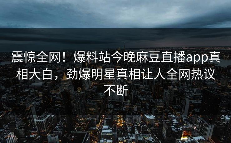 震惊全网！爆料站今晚麻豆直播app真相大白，劲爆明星真相让人全网热议不断