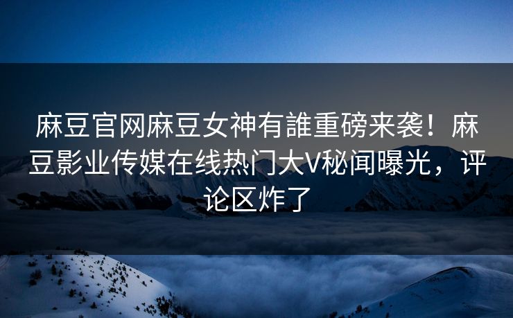 麻豆官网麻豆女神有誰重磅来袭！麻豆影业传媒在线热门大V秘闻曝光，评论区炸了