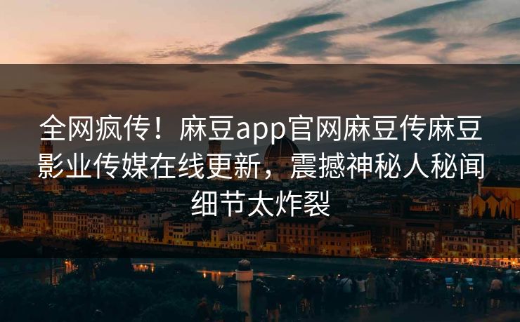 全网疯传！麻豆app官网麻豆传麻豆影业传媒在线更新，震撼神秘人秘闻细节太炸裂