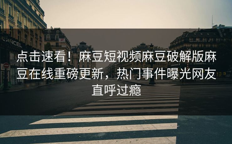 点击速看！麻豆短视频麻豆破解版麻豆在线重磅更新，热门事件曝光网友直呼过瘾
