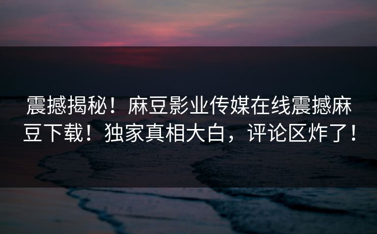震撼揭秘！麻豆影业传媒在线震撼麻豆下载！独家真相大白，评论区炸了！