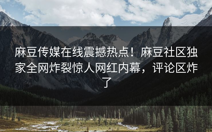麻豆传媒在线震撼热点！麻豆社区独家全网炸裂惊人网红内幕，评论区炸了