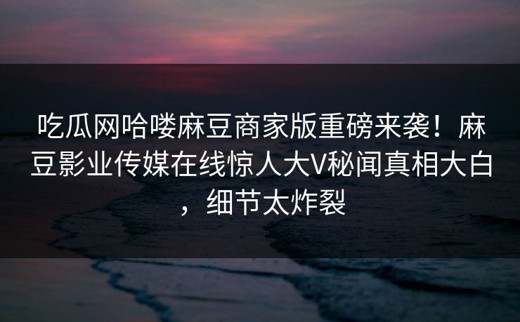 吃瓜网哈喽麻豆商家版重磅来袭！麻豆影业传媒在线惊人大V秘闻真相大白，细节太炸裂