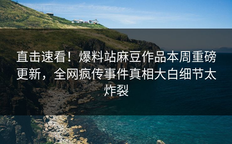 直击速看！爆料站麻豆作品本周重磅更新，全网疯传事件真相大白细节太炸裂