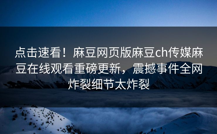 点击速看！麻豆网页版麻豆ch传媒麻豆在线观看重磅更新，震撼事件全网炸裂细节太炸裂