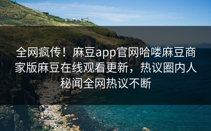 全网疯传！麻豆app官网哈喽麻豆商家版麻豆在线观看更新，热议圈内人秘闻全网热议不断