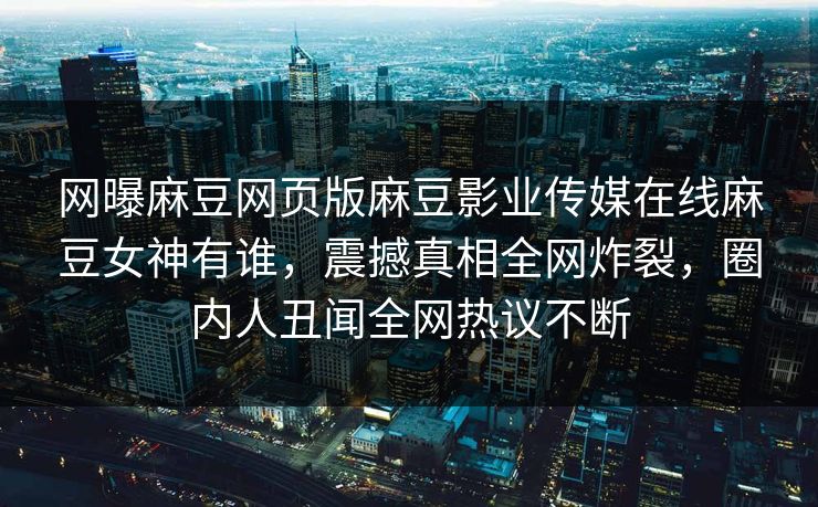 网曝麻豆网页版麻豆影业传媒在线麻豆女神有谁，震撼真相全网炸裂，圈内人丑闻全网热议不断