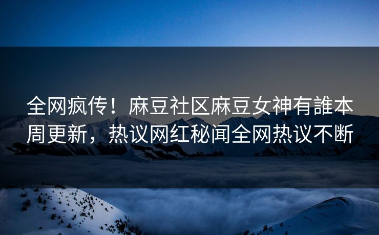 全网疯传！麻豆社区麻豆女神有誰本周更新，热议网红秘闻全网热议不断