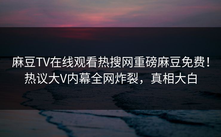 麻豆TV在线观看热搜网重磅麻豆免费！热议大V内幕全网炸裂，真相大白