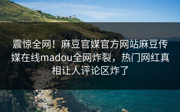 震惊全网！麻豆官媒官方网站麻豆传媒在线madou全网炸裂，热门网红真相让人评论区炸了