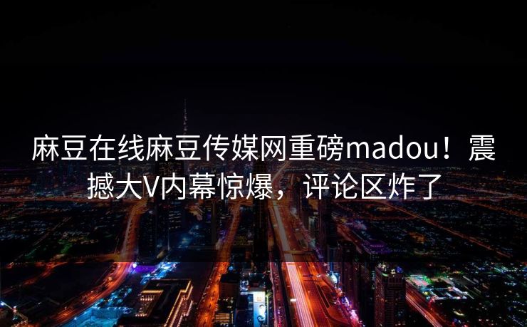 麻豆在线麻豆传媒网重磅madou！震撼大V内幕惊爆，评论区炸了