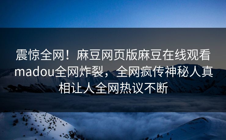 震惊全网！麻豆网页版麻豆在线观看madou全网炸裂，全网疯传神秘人真相让人全网热议不断