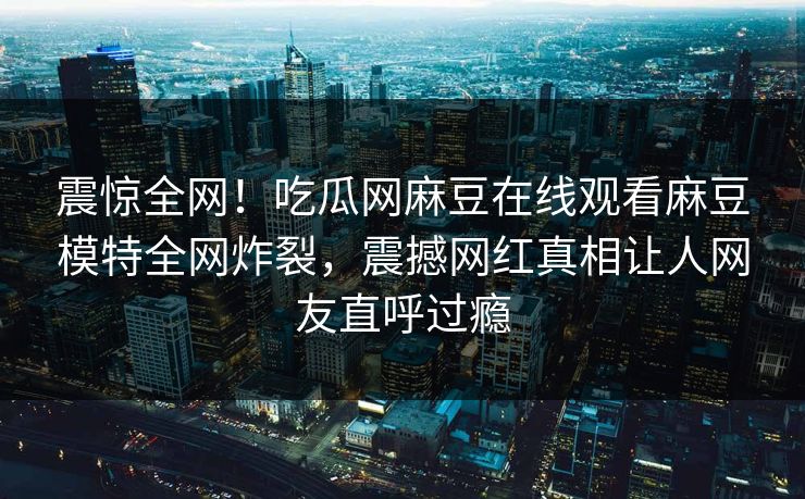 震惊全网！吃瓜网麻豆在线观看麻豆模特全网炸裂，震撼网红真相让人网友直呼过瘾