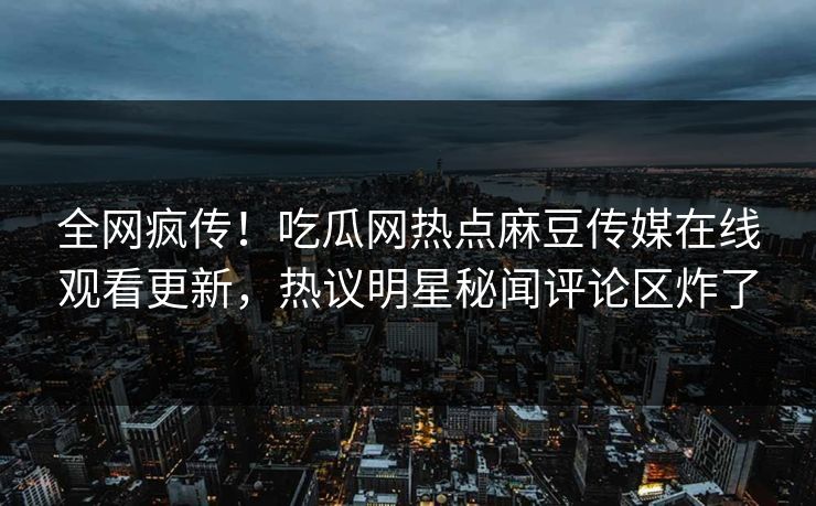 全网疯传！吃瓜网热点麻豆传媒在线观看更新，热议明星秘闻评论区炸了
