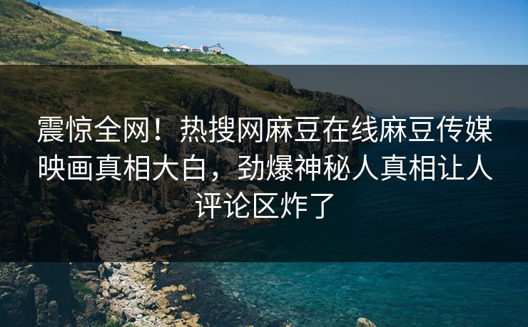 震惊全网！热搜网麻豆在线麻豆传媒映画真相大白，劲爆神秘人真相让人评论区炸了