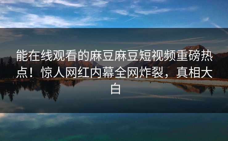 能在线观看的麻豆麻豆短视频重磅热点！惊人网红内幕全网炸裂，真相大白