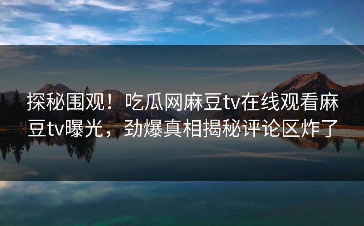 探秘围观！吃瓜网麻豆tv在线观看麻豆tv曝光，劲爆真相揭秘评论区炸了