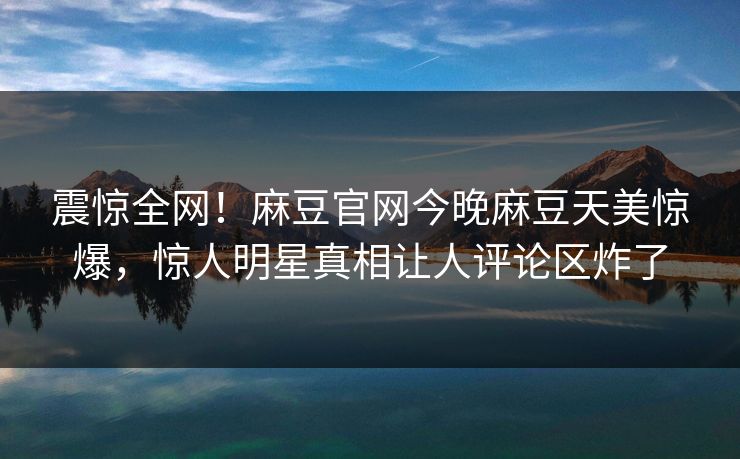 震惊全网！麻豆官网今晚麻豆天美惊爆，惊人明星真相让人评论区炸了