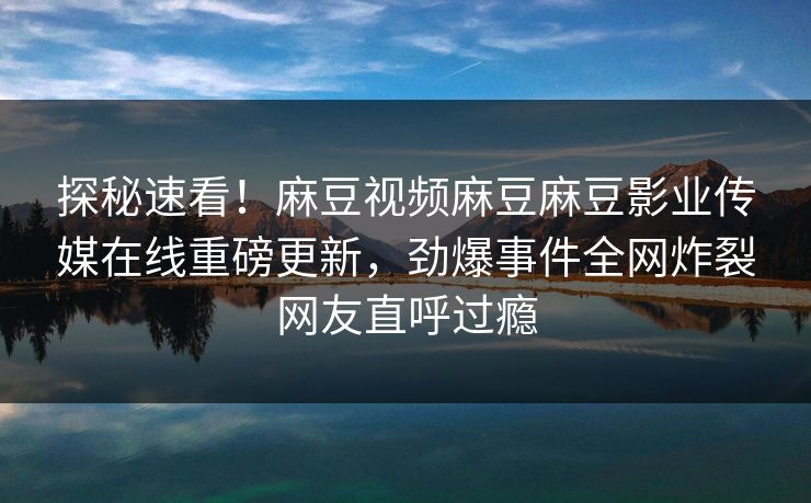 探秘速看！麻豆视频麻豆麻豆影业传媒在线重磅更新，劲爆事件全网炸裂网友直呼过瘾