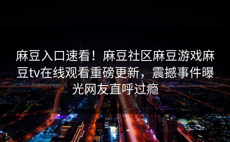 麻豆入口速看！麻豆社区麻豆游戏麻豆tv在线观看重磅更新，震撼事件曝光网友直呼过瘾