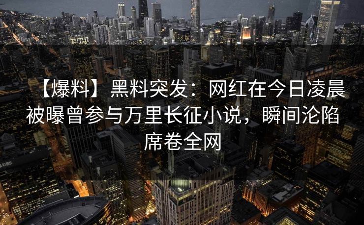 【爆料】黑料突发：网红在今日凌晨被曝曾参与万里长征小说，瞬间沦陷席卷全网