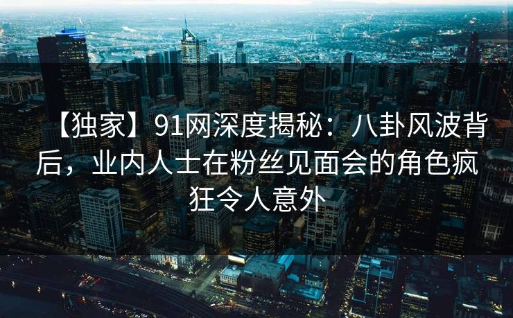 【独家】91网深度揭秘：八卦风波背后，业内人士在粉丝见面会的角色疯狂令人意外