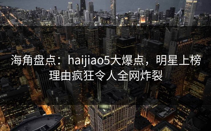 海角盘点:haijiao5大爆点,明星上榜理由疯狂令人全网炸裂 海角盘点:haijiao5大爆点,明星上榜理由疯狂令人全网炸裂